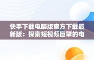 快手下载电脑版官方下载最新版：探索短视频巨擘的电脑端魅力，快手电脑版下载地址 官方下载 