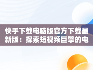 快手下载电脑版官方下载最新版：探索短视频巨擘的电脑端魅力，快手电脑版下载地址 官方下载 