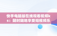 快手电脑版在线观看视频ks：随时随地享受短视频乐趣，快手视频如何在电脑上播放 