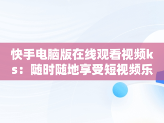 快手电脑版在线观看视频ks：随时随地享受短视频乐趣，快手视频如何在电脑上播放 