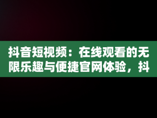抖音短视频：在线观看的无限乐趣与便捷官网体验，抖音短视频在线使用观看官网怎么关闭 