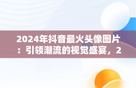 2024年抖音最火头像图片：引领潮流的视觉盛宴，2022年抖音头像 