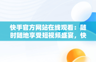 快手官方网站在线观看：随时随地享受短视频盛宴，快手官方网站入口 