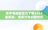 快手电脑版官方下载2023最新版：视频分享的新时代，快手电脑版官方下载官网 