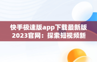 快手极速版app下载最新版2023官网：探索短视频新体验，快手极速版下载v2.3.4.267 