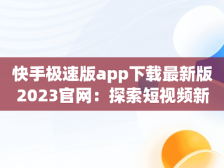 快手极速版app下载最新版2023官网：探索短视频新体验，快手极速版下载v2.3.4.267 