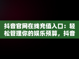 抖音官网在线充值入口：轻松管理你的娱乐预算，抖音充值网页 