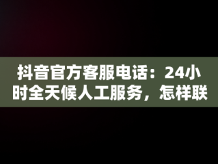 抖音官方客服电话：24小时全天候人工服务，怎样联系抖音平台人工客服电话 