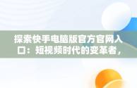 探索快手电脑版官方官网入口：短视频时代的变革者，快手电脑版官方官网入口下载 