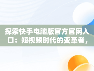 探索快手电脑版官方官网入口：短视频时代的变革者，快手电脑版官方官网入口下载 