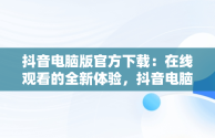 抖音电脑版官方下载：在线观看的全新体验，抖音电脑版官方网址 