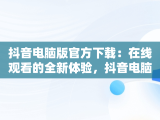 抖音电脑版官方下载：在线观看的全新体验，抖音电脑版官方网址 
