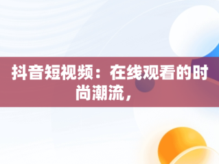 抖音短视频：在线观看的时尚潮流， 