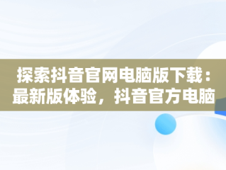 探索抖音官网电脑版下载：最新版体验，抖音官方电脑版怎么下载安装 