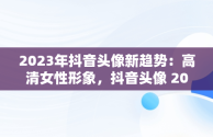 2023年抖音头像新趋势：高清女性形象，抖音头像 2027 