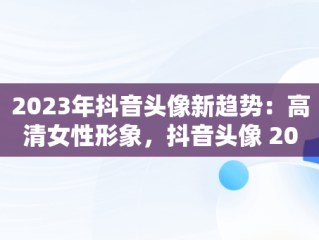 2023年抖音头像新趋势：高清女性形象，抖音头像 2027 