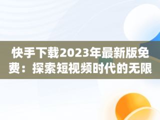 快手下载2023年最新版免费：探索短视频时代的无限可能，快手下载2023年最新版免费安装作业帮APp 