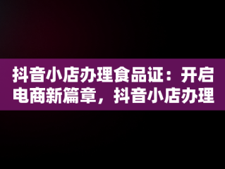 抖音小店办理食品证：开启电商新篇章，抖音小店办理食品证可靠吗 