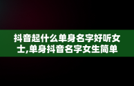 抖音起什么单身名字好听女士,单身抖音名字女生简单气质