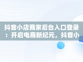抖音小店商家后台入口登录：开启电商新纪元，抖音小店商家版登录入口 