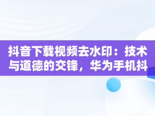 抖音下载视频去水印：技术与道德的交锋，华为手机抖音下载的视频怎么把水印去掉 