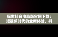 探索抖音电脑版官网下载：短视频时代的全新体验，抖音电脑版官方下载官网 