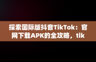 探索国际版抖音TikTok：官网下载APK的全攻略，tiktok抖音国际版app下载 