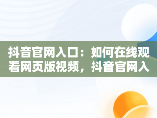 抖音官网入口：如何在线观看网页版视频，抖音官网入口在线观看网页版视频直播 