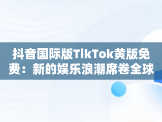 抖音国际版TikTok黄版免费：新的娱乐浪潮席卷全球，抖音国际版黄版在线 