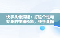 快手头像清晰：打造个性与专业的在线形象，快手头像清晰 风景 