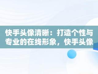 快手头像清晰：打造个性与专业的在线形象，快手头像清晰 风景 