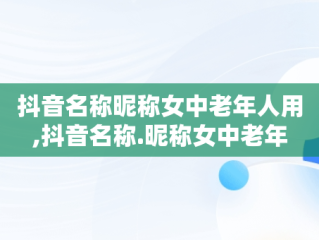 抖音名称昵称女中老年人用,抖音名称.昵称女中老年