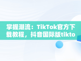 掌握潮流：TikTok官方下载教程，抖音国际版tiktok下载安装教程 安卓 
