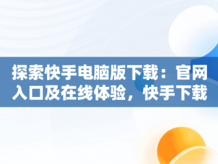 探索快手电脑版下载：官网入口及在线体验，快手下载电脑版官网入口在线观看 