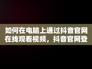 如何在电脑上通过抖音官网在线观看视频，抖音官网登录入口电脑 