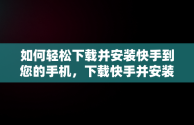 如何轻松下载并安装快手到您的手机，下载快手并安装到手机上怎么安装 