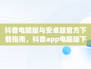 抖音电脑版与安卓版官方下载指南，抖音app电脑版下载安装最新版 