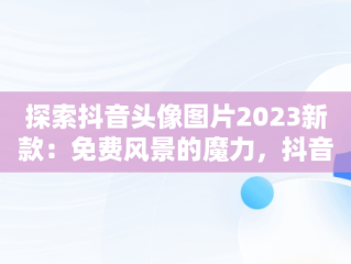 探索抖音头像图片2023新款：免费风景的魔力，抖音头像图片2021最火爆风景 