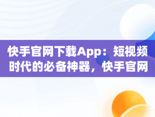 快手官网下载App：短视频时代的必备神器，快手官网下载安装最新版 