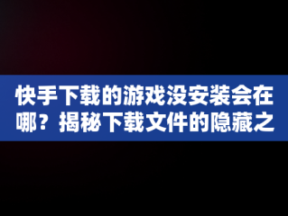 快手下载的游戏没安装会在哪？揭秘下载文件的隐藏之处， 