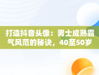 打造抖音头像：男士成熟霸气风范的秘诀，40至50岁头像男风景大全 