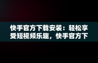 快手官方下载安装：轻松享受短视频乐趣，快手官方下载安装2023最新版本 