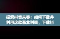 探索抖音来客：如何下载并利用这款商业利器，下载抖音来客app有什么用处 