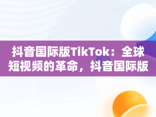 抖音国际版TikTok：全球短视频的革命，抖音国际版的使用方法 