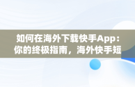 如何在海外下载快手App：你的终极指南，海外快手短视频app怎么下载 