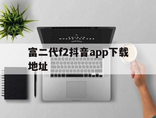 富二代f2抖音app下载地址,抖音app官网下载