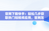 官网下载快手：轻松几步获取热门短视频应用，官网怎么下载快手视频 