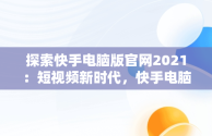 探索快手电脑版官网2021：短视频新时代，快手电脑版官网入口登录 