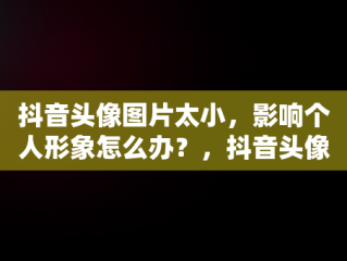 抖音头像图片太小，影响个人形象怎么办？，抖音头像图片太小怎么回事 