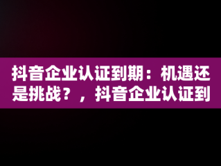 抖音企业认证到期：机遇还是挑战？，抖音企业认证到期不认证会怎么样 